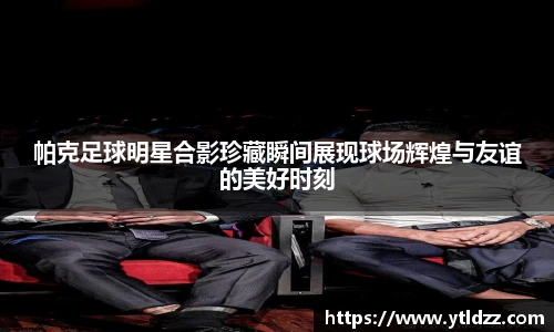 帕克足球明星合影珍藏瞬间展现球场辉煌与友谊的美好时刻